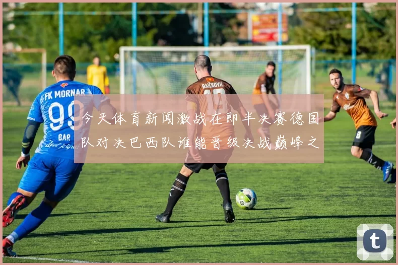 今天体育新闻激战在即半决赛德国队对决巴西队谁能晋级决战巅峰之战