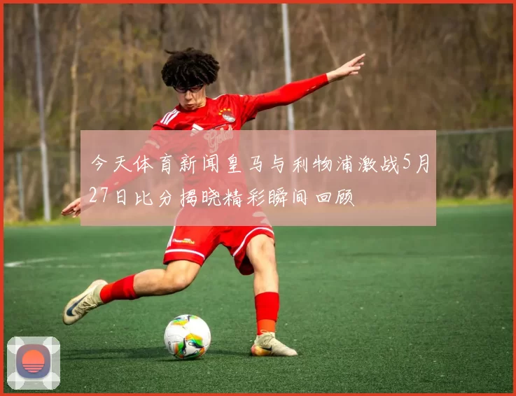 今天体育新闻皇马与利物浦激战5月27日比分揭晓精彩瞬间回顾