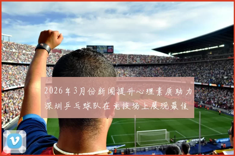 2026年3月份新闻提升心理素质助力深圳乒乓球队在竞技场上展现最佳状态