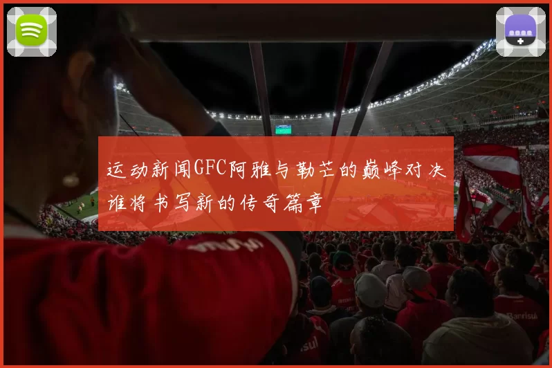 运动新闻GFC阿雅与勒芒的巅峰对决谁将书写新的传奇篇章