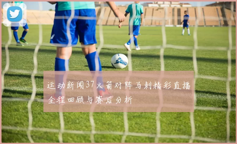 运动新闻37火箭对阵马刺精彩直播全程回顾与赛后分析